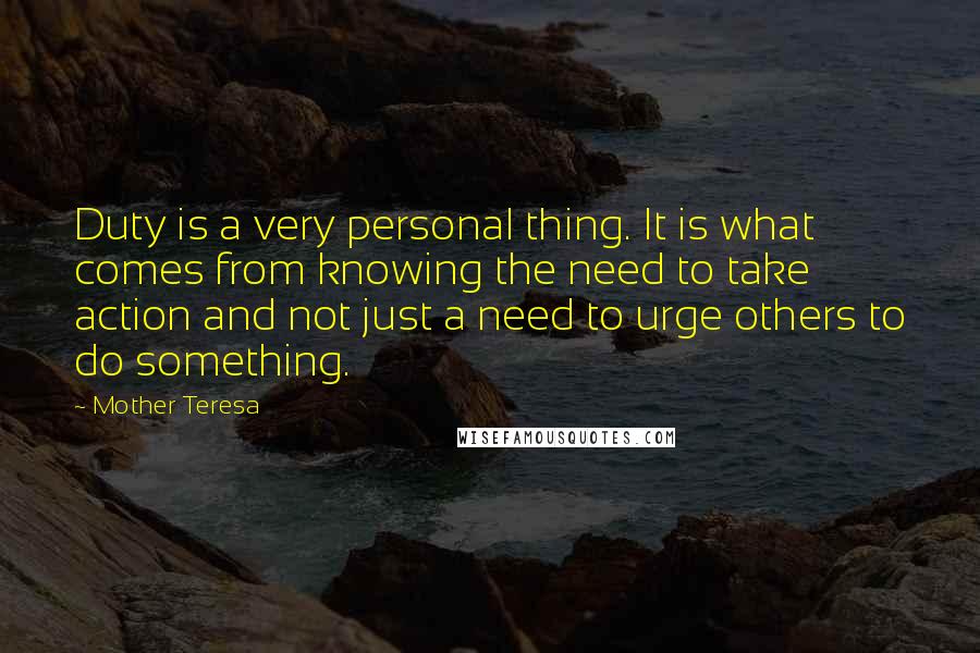 Mother Teresa Quotes: Duty is a very personal thing. It is what comes from knowing the need to take action and not just a need to urge others to do something.