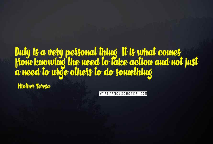 Mother Teresa Quotes: Duty is a very personal thing. It is what comes from knowing the need to take action and not just a need to urge others to do something.