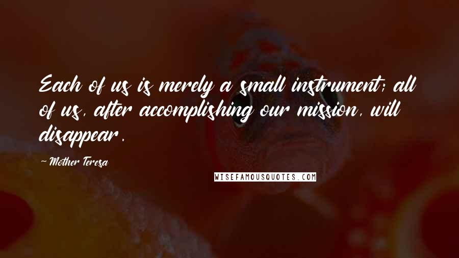 Mother Teresa Quotes: Each of us is merely a small instrument; all of us, after accomplishing our mission, will disappear.