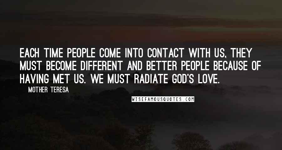 Mother Teresa Quotes: Each time people come into contact with us, they must become different and better people because of having met us. We must radiate God's love.