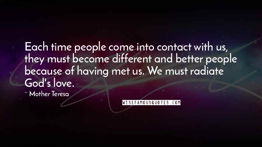 Mother Teresa Quotes: Each time people come into contact with us, they must become different and better people because of having met us. We must radiate God's love.