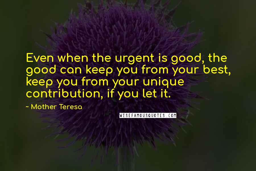 Mother Teresa Quotes: Even when the urgent is good, the good can keep you from your best, keep you from your unique contribution, if you let it.