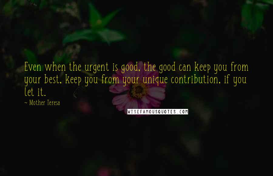 Mother Teresa Quotes: Even when the urgent is good, the good can keep you from your best, keep you from your unique contribution, if you let it.