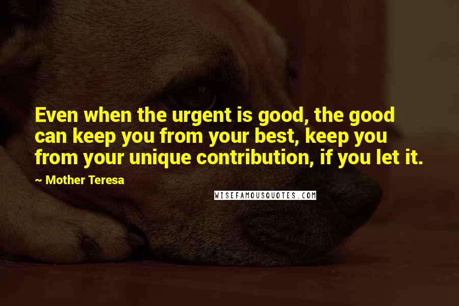 Mother Teresa Quotes: Even when the urgent is good, the good can keep you from your best, keep you from your unique contribution, if you let it.