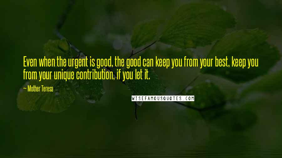 Mother Teresa Quotes: Even when the urgent is good, the good can keep you from your best, keep you from your unique contribution, if you let it.