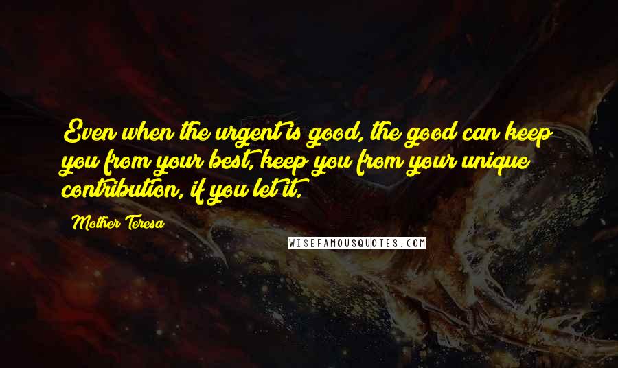 Mother Teresa Quotes: Even when the urgent is good, the good can keep you from your best, keep you from your unique contribution, if you let it.