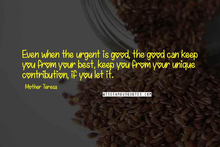 Mother Teresa Quotes: Even when the urgent is good, the good can keep you from your best, keep you from your unique contribution, if you let it.