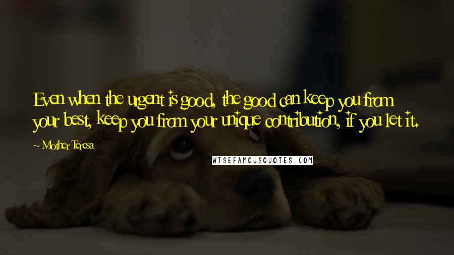 Mother Teresa Quotes: Even when the urgent is good, the good can keep you from your best, keep you from your unique contribution, if you let it.