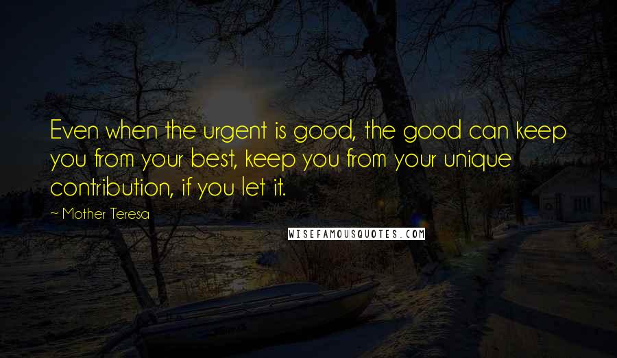 Mother Teresa Quotes: Even when the urgent is good, the good can keep you from your best, keep you from your unique contribution, if you let it.