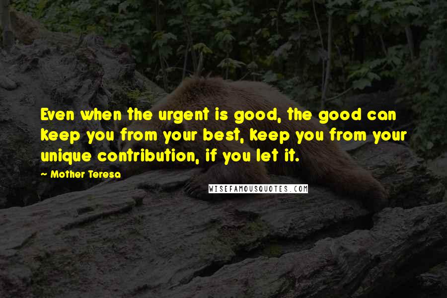 Mother Teresa Quotes: Even when the urgent is good, the good can keep you from your best, keep you from your unique contribution, if you let it.