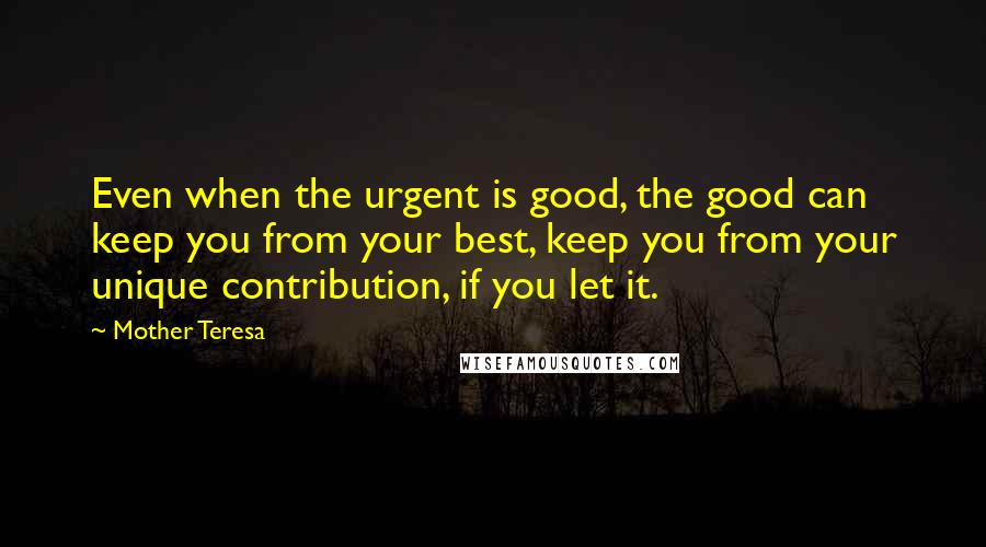 Mother Teresa Quotes: Even when the urgent is good, the good can keep you from your best, keep you from your unique contribution, if you let it.