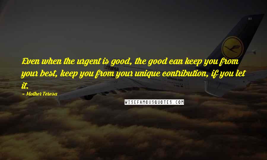 Mother Teresa Quotes: Even when the urgent is good, the good can keep you from your best, keep you from your unique contribution, if you let it.