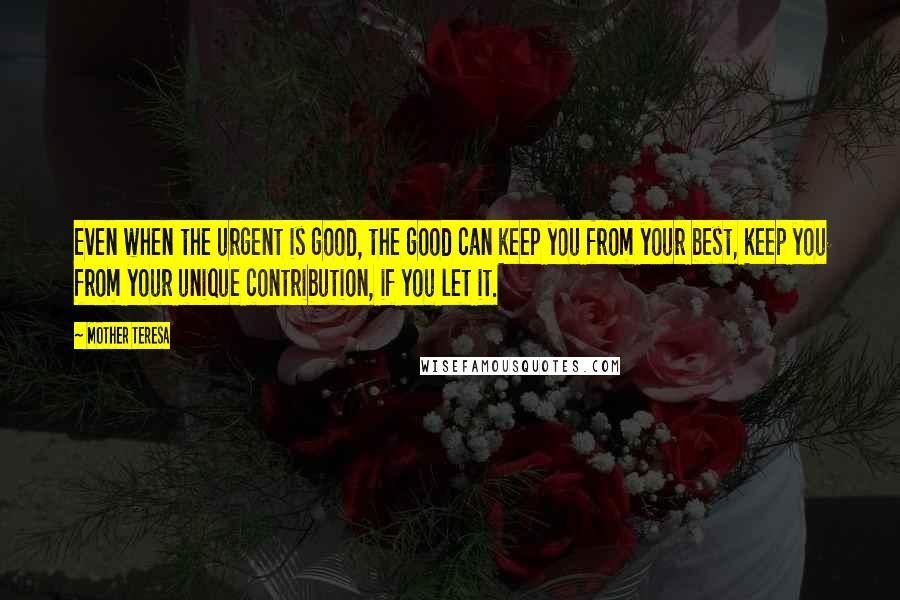 Mother Teresa Quotes: Even when the urgent is good, the good can keep you from your best, keep you from your unique contribution, if you let it.