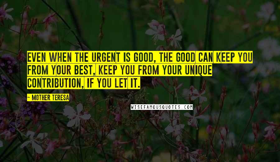 Mother Teresa Quotes: Even when the urgent is good, the good can keep you from your best, keep you from your unique contribution, if you let it.