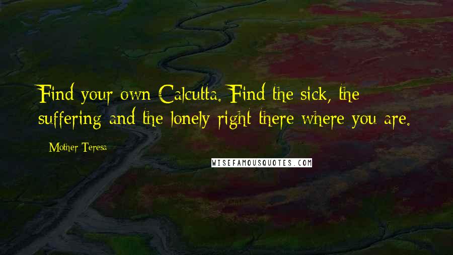 Mother Teresa Quotes: Find your own Calcutta. Find the sick, the suffering and the lonely right there where you are.