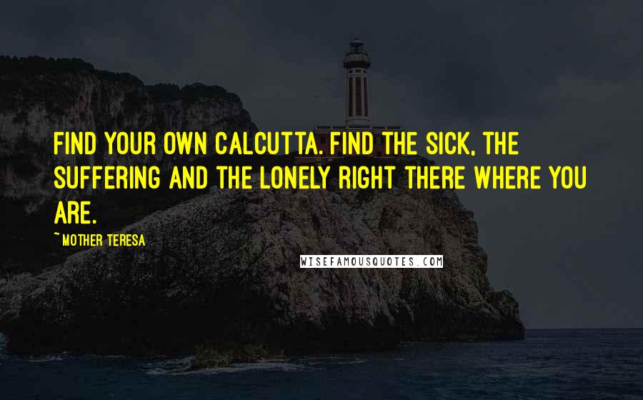 Mother Teresa Quotes: Find your own Calcutta. Find the sick, the suffering and the lonely right there where you are.