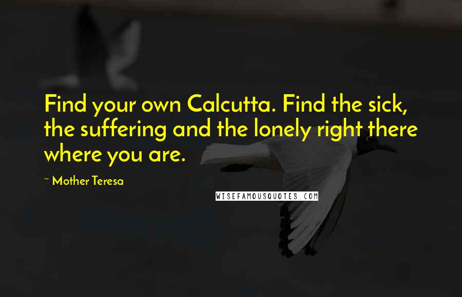 Mother Teresa Quotes: Find your own Calcutta. Find the sick, the suffering and the lonely right there where you are.
