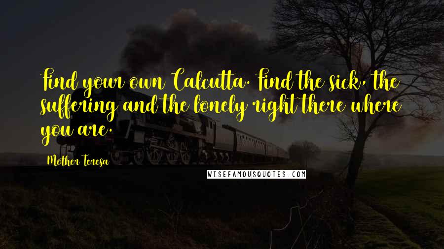 Mother Teresa Quotes: Find your own Calcutta. Find the sick, the suffering and the lonely right there where you are.