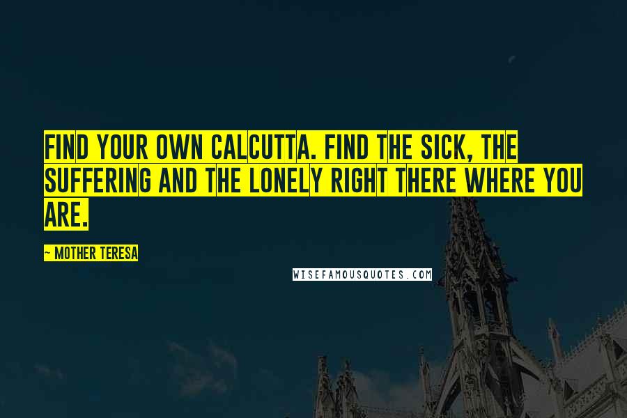Mother Teresa Quotes: Find your own Calcutta. Find the sick, the suffering and the lonely right there where you are.