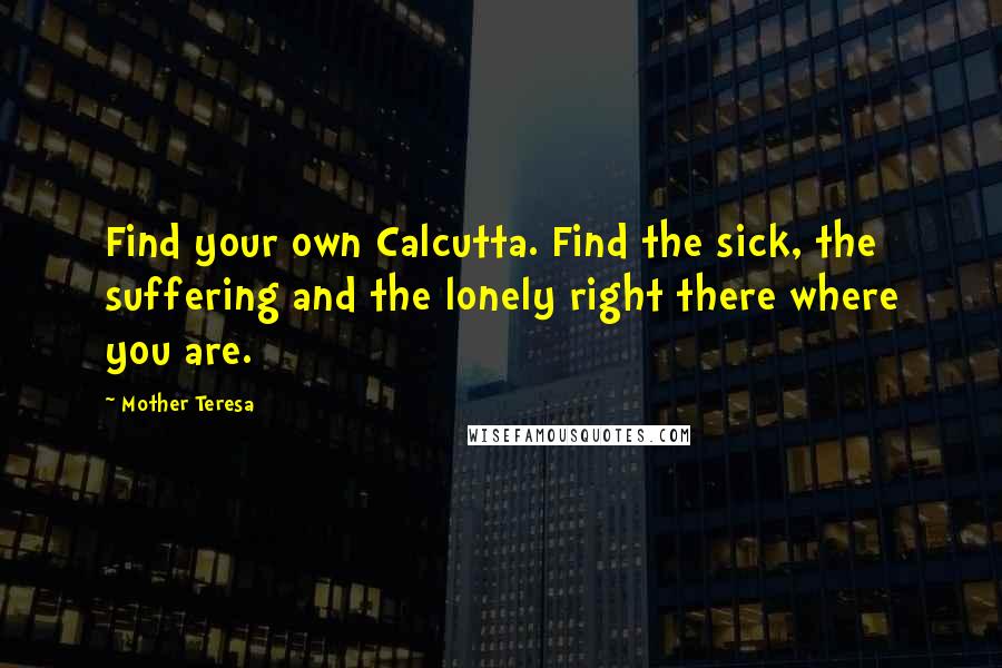 Mother Teresa Quotes: Find your own Calcutta. Find the sick, the suffering and the lonely right there where you are.