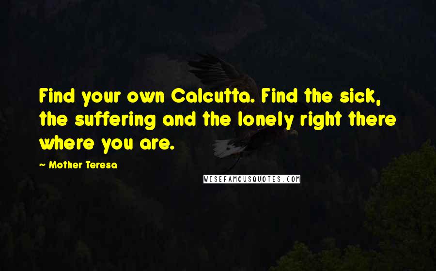 Mother Teresa Quotes: Find your own Calcutta. Find the sick, the suffering and the lonely right there where you are.