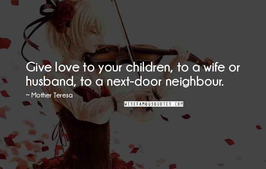 Mother Teresa Quotes: Give love to your children, to a wife or husband, to a next-door neighbour.