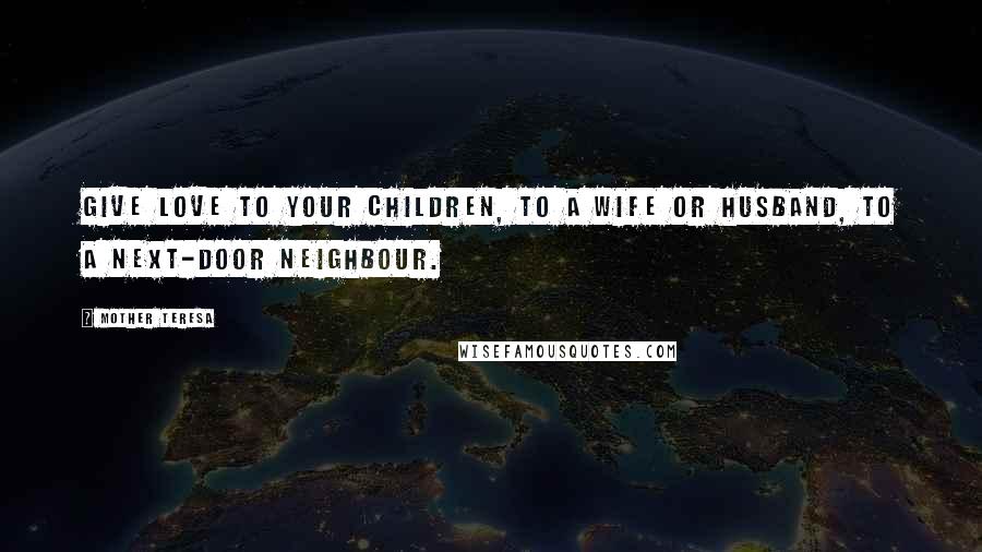 Mother Teresa Quotes: Give love to your children, to a wife or husband, to a next-door neighbour.