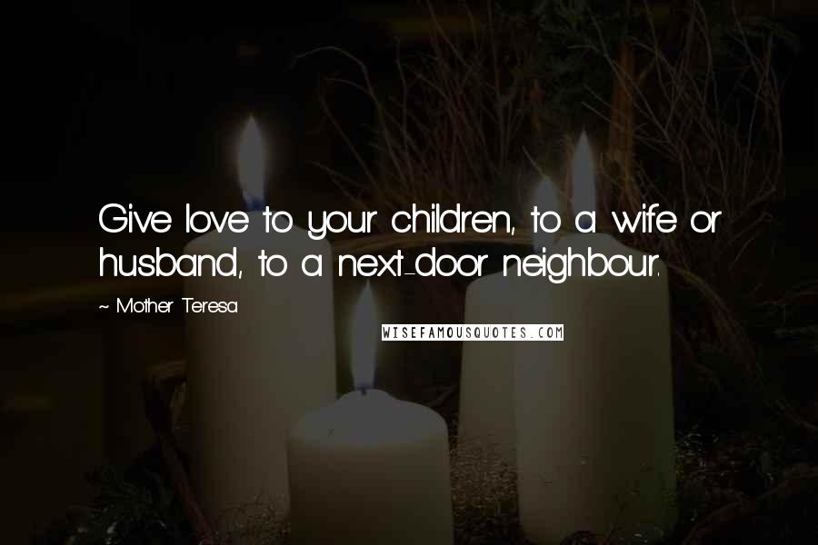 Mother Teresa Quotes: Give love to your children, to a wife or husband, to a next-door neighbour.