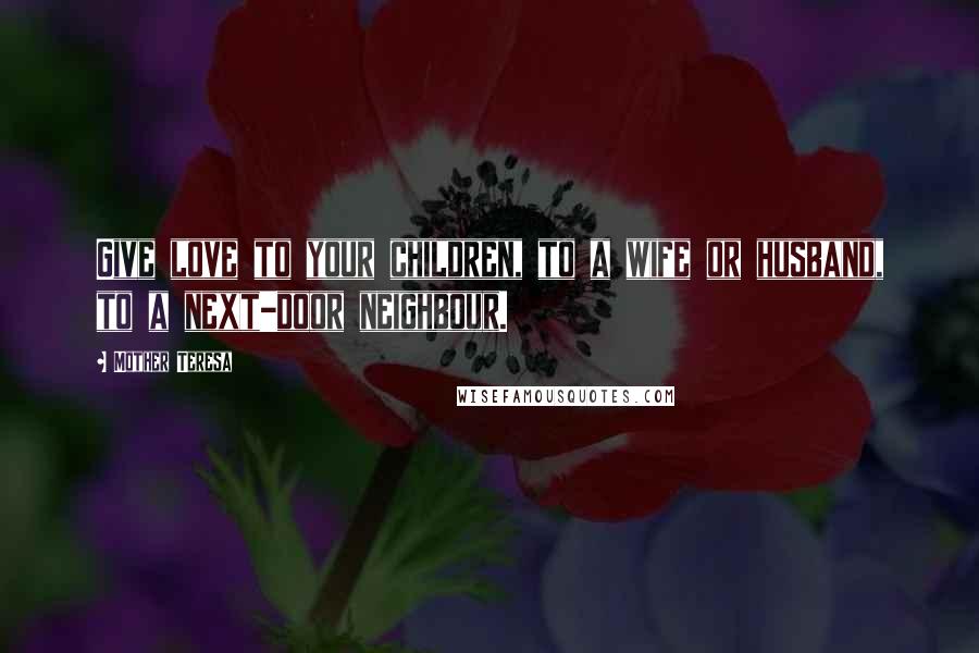 Mother Teresa Quotes: Give love to your children, to a wife or husband, to a next-door neighbour.