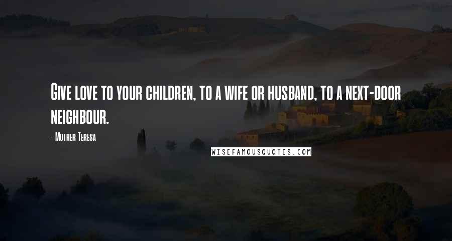 Mother Teresa Quotes: Give love to your children, to a wife or husband, to a next-door neighbour.