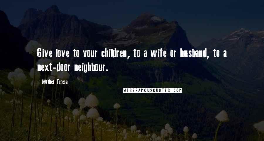 Mother Teresa Quotes: Give love to your children, to a wife or husband, to a next-door neighbour.