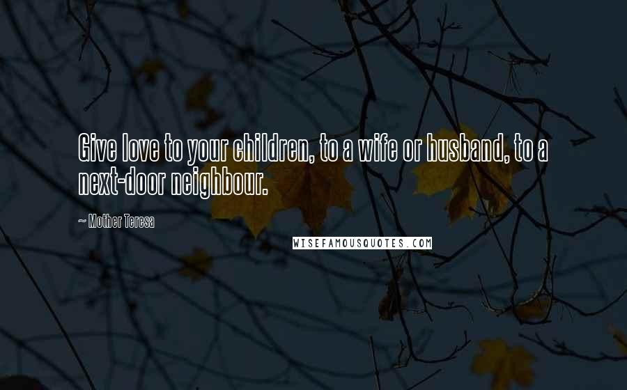 Mother Teresa Quotes: Give love to your children, to a wife or husband, to a next-door neighbour.