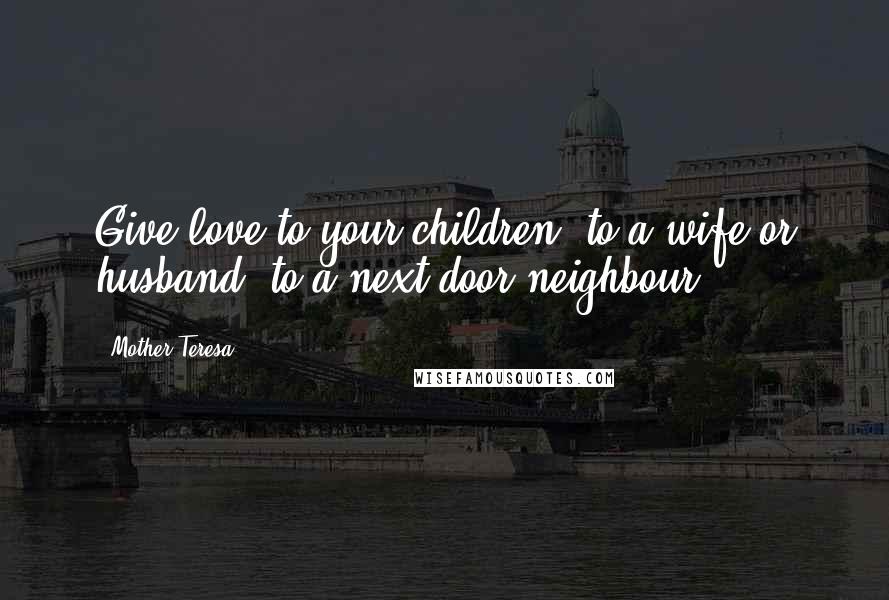 Mother Teresa Quotes: Give love to your children, to a wife or husband, to a next-door neighbour.