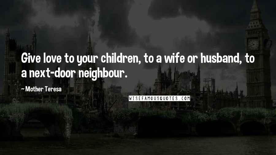 Mother Teresa Quotes: Give love to your children, to a wife or husband, to a next-door neighbour.