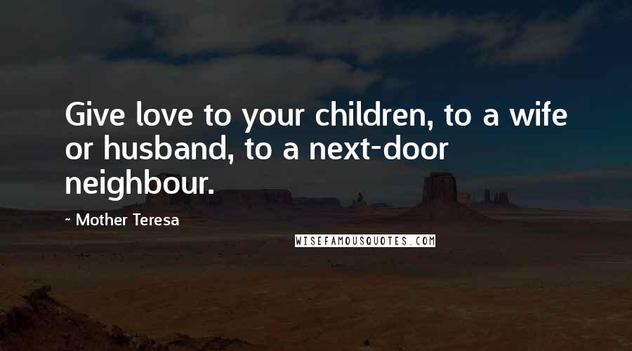 Mother Teresa Quotes: Give love to your children, to a wife or husband, to a next-door neighbour.