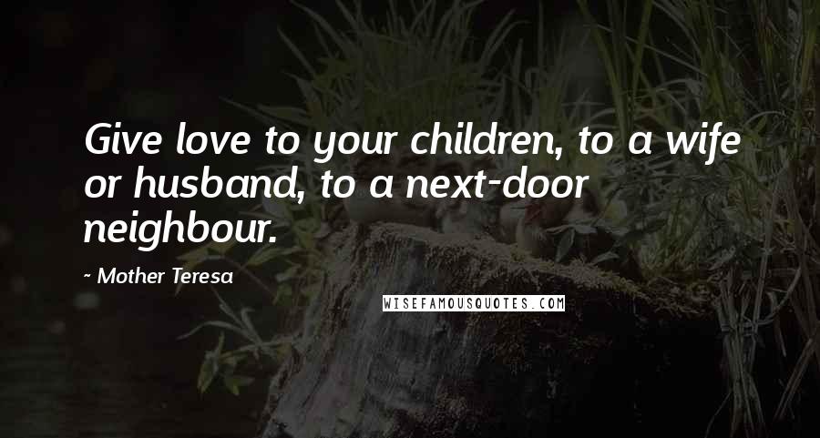 Mother Teresa Quotes: Give love to your children, to a wife or husband, to a next-door neighbour.