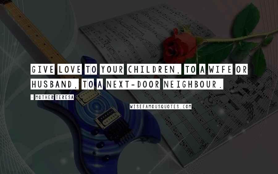 Mother Teresa Quotes: Give love to your children, to a wife or husband, to a next-door neighbour.