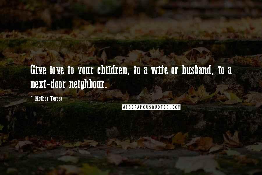 Mother Teresa Quotes: Give love to your children, to a wife or husband, to a next-door neighbour.