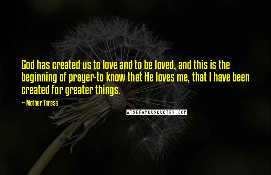 Mother Teresa Quotes: God has created us to love and to be loved, and this is the beginning of prayer-to know that He loves me, that I have been created for greater things.