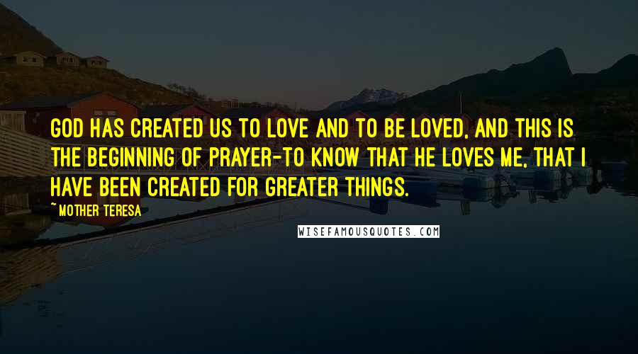 Mother Teresa Quotes: God has created us to love and to be loved, and this is the beginning of prayer-to know that He loves me, that I have been created for greater things.