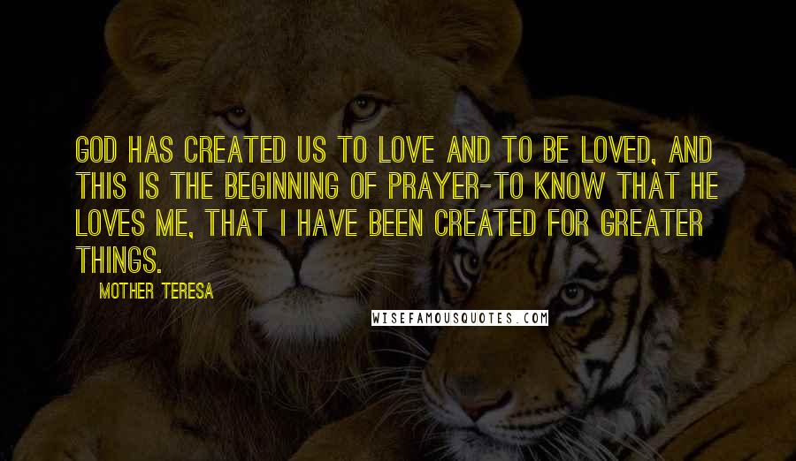 Mother Teresa Quotes: God has created us to love and to be loved, and this is the beginning of prayer-to know that He loves me, that I have been created for greater things.