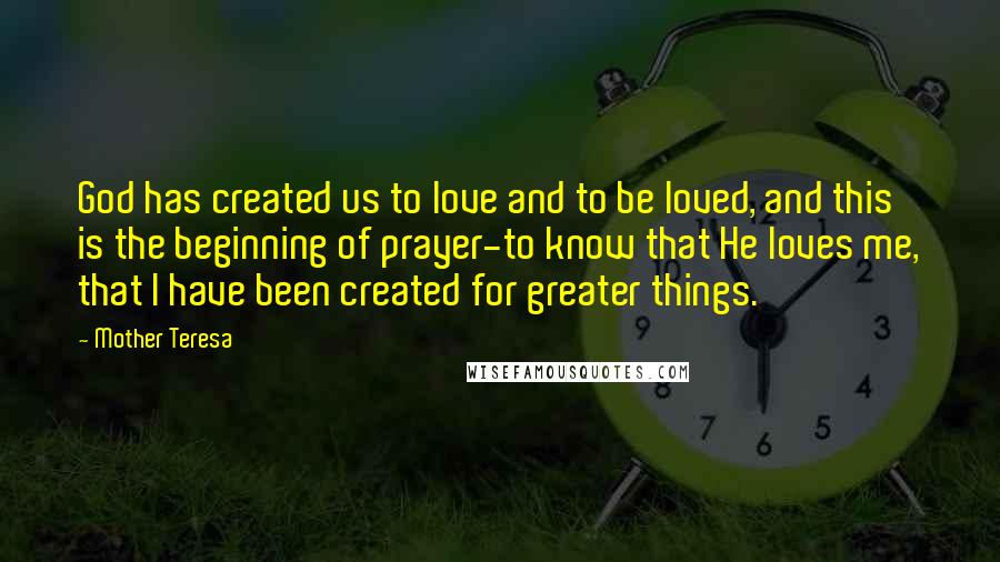 Mother Teresa Quotes: God has created us to love and to be loved, and this is the beginning of prayer-to know that He loves me, that I have been created for greater things.