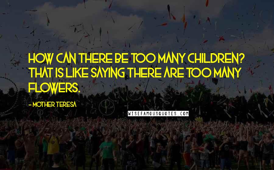 Mother Teresa Quotes: How can there be too many children? That is like saying there are too many flowers.