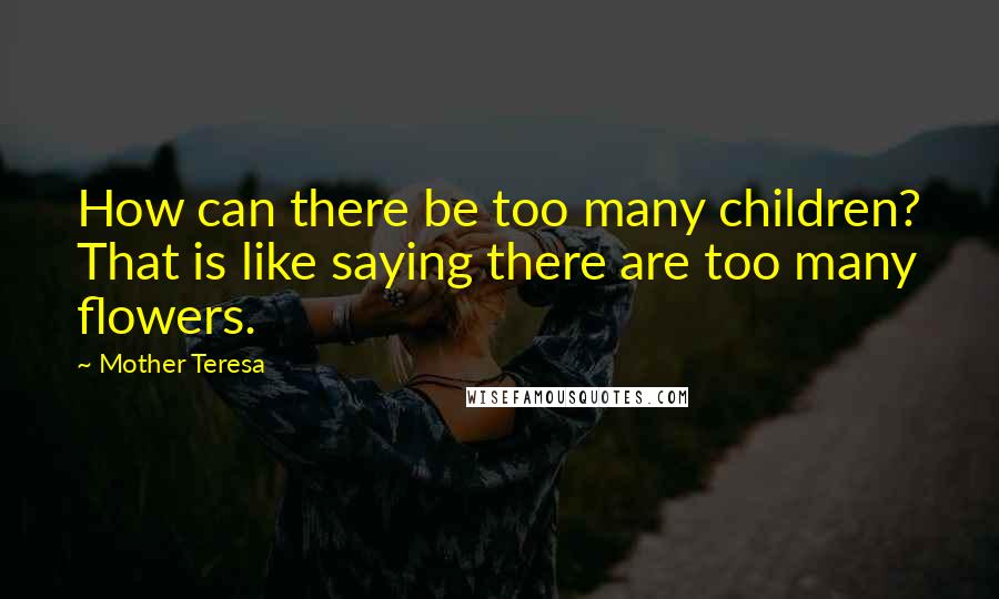 Mother Teresa Quotes: How can there be too many children? That is like saying there are too many flowers.