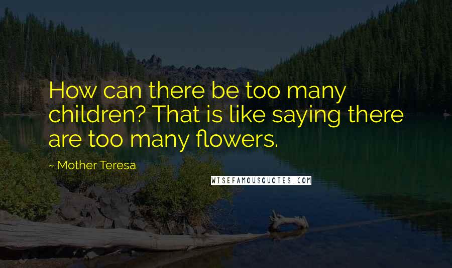 Mother Teresa Quotes: How can there be too many children? That is like saying there are too many flowers.