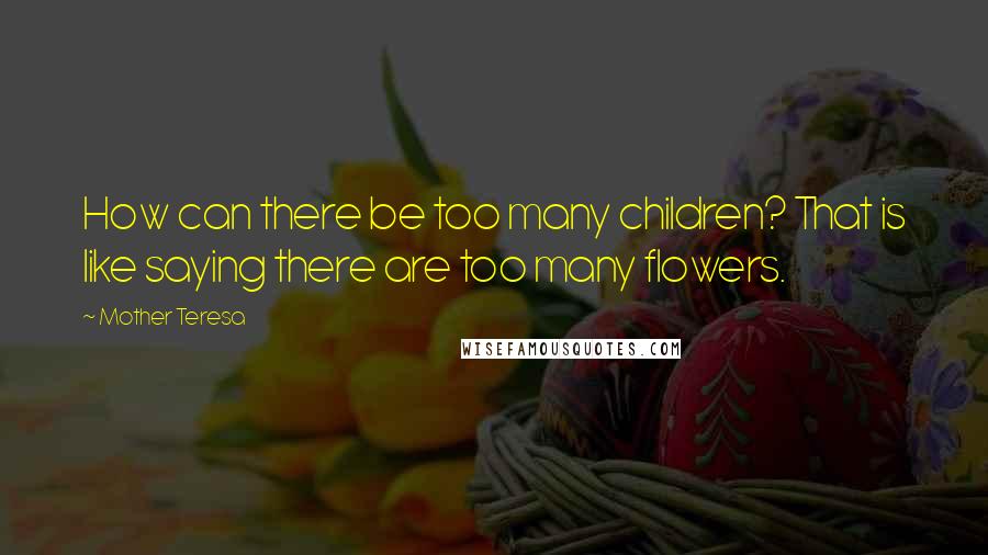 Mother Teresa Quotes: How can there be too many children? That is like saying there are too many flowers.