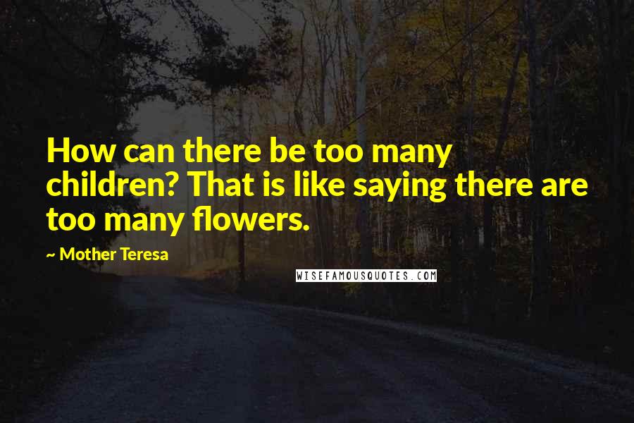 Mother Teresa Quotes: How can there be too many children? That is like saying there are too many flowers.