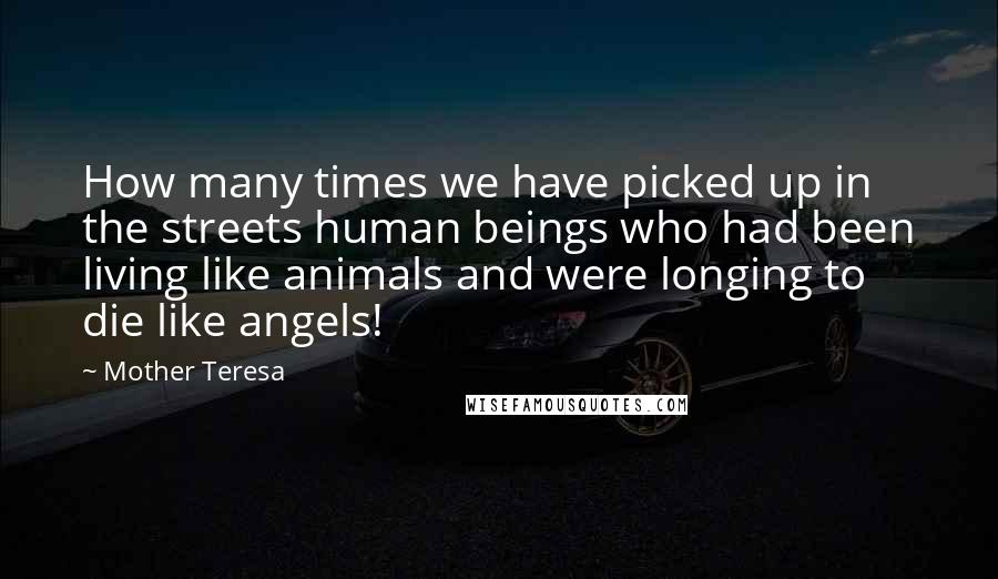 Mother Teresa Quotes: How many times we have picked up in the streets human beings who had been living like animals and were longing to die like angels!