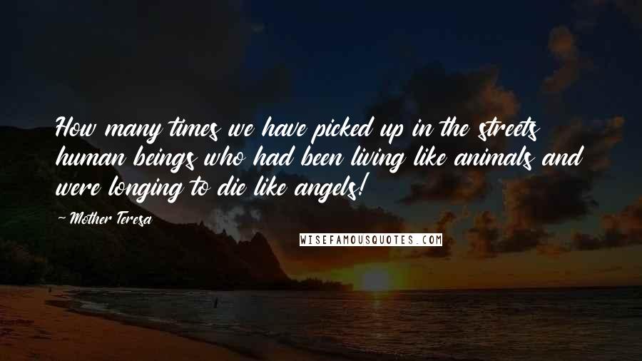 Mother Teresa Quotes: How many times we have picked up in the streets human beings who had been living like animals and were longing to die like angels!