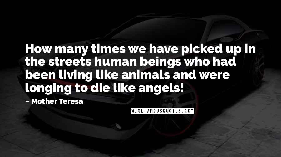 Mother Teresa Quotes: How many times we have picked up in the streets human beings who had been living like animals and were longing to die like angels!